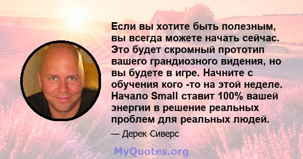 Если вы хотите быть полезным, вы всегда можете начать сейчас. Это будет скромный прототип вашего грандиозного видения, но вы будете в игре. Начните с обучения кого -то на этой неделе. Начало Small ставит 100% вашей