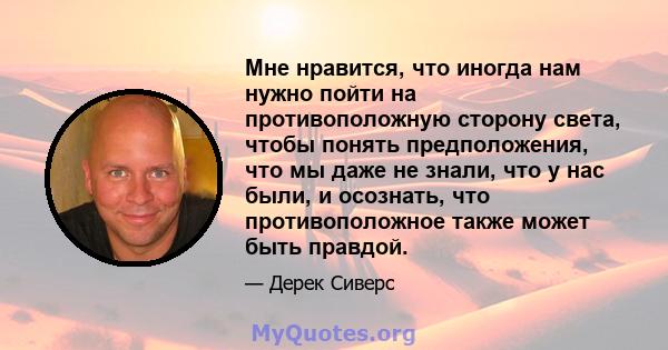 Мне нравится, что иногда нам нужно пойти на противоположную сторону света, чтобы понять предположения, что мы даже не знали, что у нас были, и осознать, что противоположное также может быть правдой.