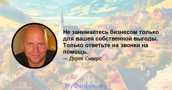 Не занимайтесь бизнесом только для вашей собственной выгоды. Только ответьте на звонки на помощь.