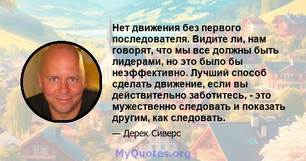 Нет движения без первого последователя. Видите ли, нам говорят, что мы все должны быть лидерами, но это было бы неэффективно. Лучший способ сделать движение, если вы действительно заботитесь, - это мужественно следовать 