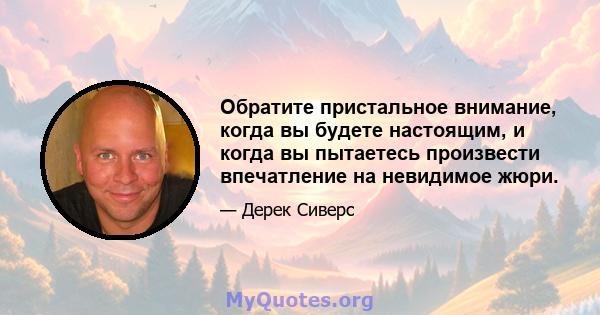 Обратите пристальное внимание, когда вы будете настоящим, и когда вы пытаетесь произвести впечатление на невидимое жюри.