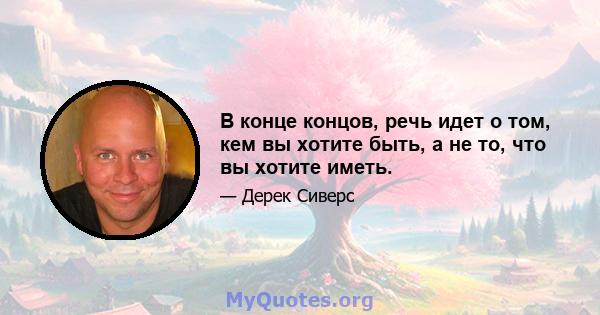 В конце концов, речь идет о том, кем вы хотите быть, а не то, что вы хотите иметь.