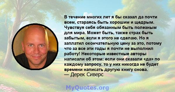 В течение многих лет я бы сказал да почти всем, стараясь быть хорошим и щедрым. Чувствуя себя обязанным быть полезным для мира. Может быть, также страх быть забытым, если я этого не сделаю. Но я заплатил окончательную