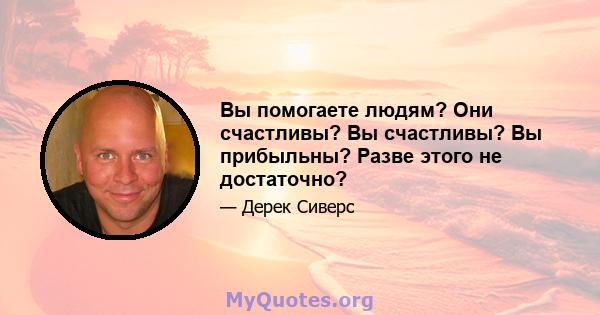 Вы помогаете людям? Они счастливы? Вы счастливы? Вы прибыльны? Разве этого не достаточно?