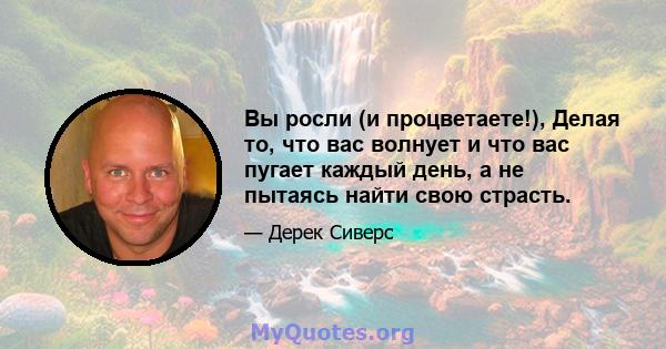 Вы росли (и процветаете!), Делая то, что вас волнует и что вас пугает каждый день, а не пытаясь найти свою страсть.