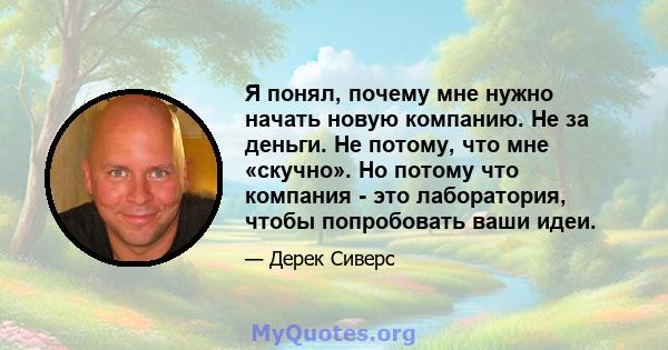 Я понял, почему мне нужно начать новую компанию. Не за деньги. Не потому, что мне «скучно». Но потому что компания - это лаборатория, чтобы попробовать ваши идеи.