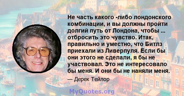 Не часть какого -либо лондонского комбинации, и вы должны пройти долгий путь от Лондона, чтобы ... отбросить это чувство. Итак, правильно и уместно, что Битлз приехали из Ливерпуля. Если бы они этого не сделали, я бы не 