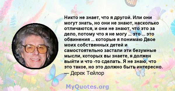 Никто не знает, что я другой. Или они могут знать, но они не знают, насколько отличаются, и они не знают, что это за дело, потому что я не могу ... это ... это обвинения ... которые я понимаю Двое моих собственных детей 