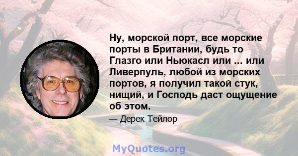 Ну, морской порт, все морские порты в Британии, будь то Глазго или Ньюкасл или ... или Ливерпуль, любой из морских портов, я получил такой стук, нищий, и Господь даст ощущение об этом.