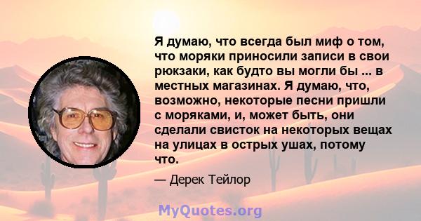 Я думаю, что всегда был миф о том, что моряки приносили записи в свои рюкзаки, как будто вы могли бы ... в местных магазинах. Я думаю, что, возможно, некоторые песни пришли с моряками, и, может быть, они сделали свисток 