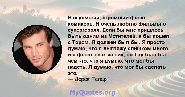 Я огромный, огромный фанат комиксов. Я очень люблю фильмы о супергероях. Если бы мне пришлось быть одним из Мстителей, я бы пошел с Тором. Я должен был бы. Я просто думаю, что я выгляжу слишком много, и я фанат всех из