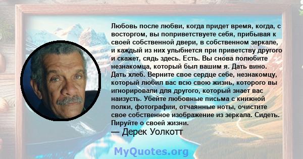 Любовь после любви, когда придет время, когда, с восторгом, вы поприветствуете себя, прибывая к своей собственной двери, в собственном зеркале, и каждый из них улыбнется при приветству другого и скажет, сядь здесь.