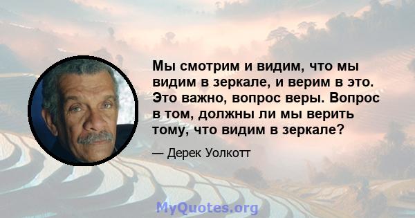 Мы смотрим и видим, что мы видим в зеркале, и верим в это. Это важно, вопрос веры. Вопрос в том, должны ли мы верить тому, что видим в зеркале?