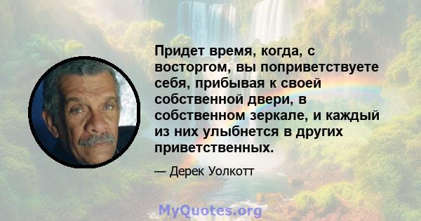 Придет время, когда, с восторгом, вы поприветствуете себя, прибывая к своей собственной двери, в собственном зеркале, и каждый из них улыбнется в других приветственных.