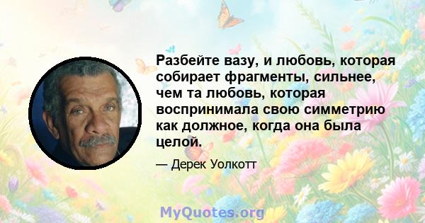 Разбейте вазу, и любовь, которая собирает фрагменты, сильнее, чем та любовь, которая воспринимала свою симметрию как должное, когда она была целой.