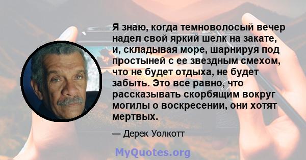 Я знаю, когда темноволосый вечер надел свой яркий шелк на закате, и, складывая море, шарнируя под простыней с ее звездным смехом, что не будет отдыха, не будет забыть. Это все равно, что рассказывать скорбящим вокруг