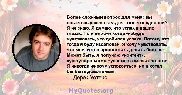 Более сложный вопрос для меня: вы остаетесь успешным для того, что сделали? Я не знаю. Я думаю, что успех в ваших глазах. Но я не хочу когда -нибудь чувствовать, что добился успеха. Потому что тогда я буду избалован. Я