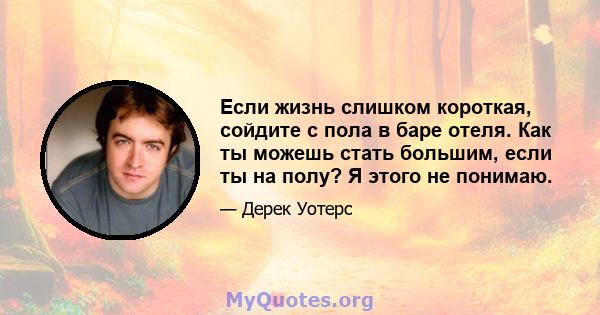 Если жизнь слишком короткая, сойдите с пола в баре отеля. Как ты можешь стать большим, если ты на полу? Я этого не понимаю.