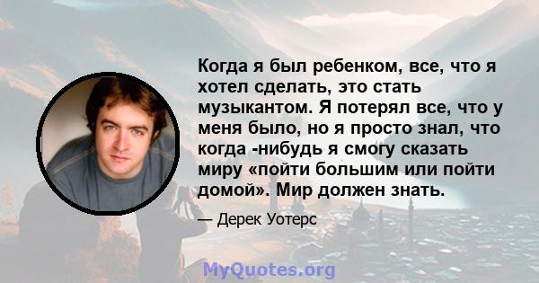 Когда я был ребенком, все, что я хотел сделать, это стать музыкантом. Я потерял все, что у меня было, но я просто знал, что когда -нибудь я смогу сказать миру «пойти большим или пойти домой». Мир должен знать.