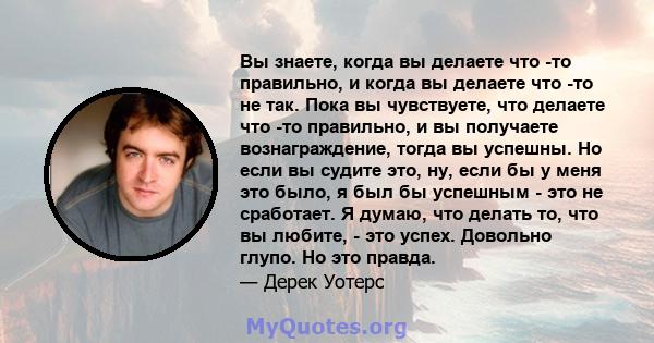 Вы знаете, когда вы делаете что -то правильно, и когда вы делаете что -то не так. Пока вы чувствуете, что делаете что -то правильно, и вы получаете вознаграждение, тогда вы успешны. Но если вы судите это, ну, если бы у