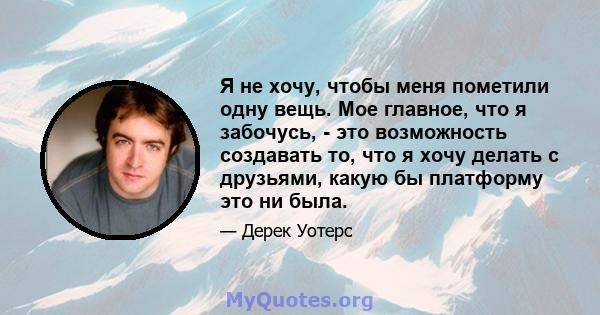 Я не хочу, чтобы меня пометили одну вещь. Мое главное, что я забочусь, - это возможность создавать то, что я хочу делать с друзьями, какую бы платформу это ни была.