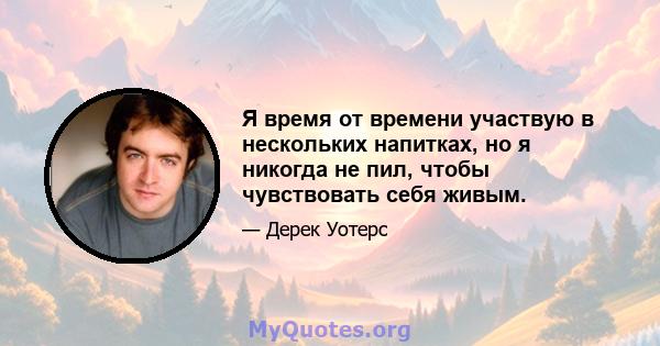 Я время от времени участвую в нескольких напитках, но я никогда не пил, чтобы чувствовать себя живым.