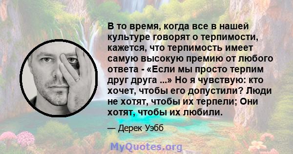 В то время, когда все в нашей культуре говорят о терпимости, кажется, что терпимость имеет самую высокую премию от любого ответа - «Если мы просто терпим друг друга ...» Но я чувствую: кто хочет, чтобы его допустили?