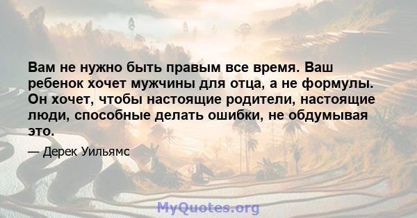 Вам не нужно быть правым все время. Ваш ребенок хочет мужчины для отца, а не формулы. Он хочет, чтобы настоящие родители, настоящие люди, способные делать ошибки, не обдумывая это.