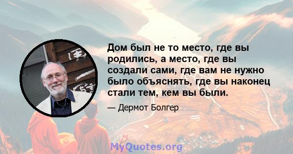 Дом был не то место, где вы родились, а место, где вы создали сами, где вам не нужно было объяснять, где вы наконец стали тем, кем вы были.