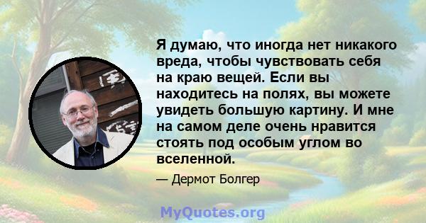 Я думаю, что иногда нет никакого вреда, чтобы чувствовать себя на краю вещей. Если вы находитесь на полях, вы можете увидеть большую картину. И мне на самом деле очень нравится стоять под особым углом во вселенной.