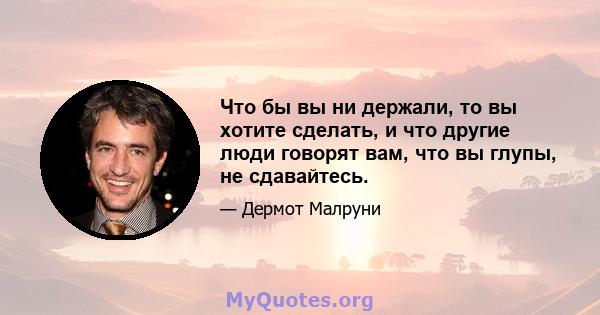 Что бы вы ни держали, то вы хотите сделать, и что другие люди говорят вам, что вы глупы, не сдавайтесь.