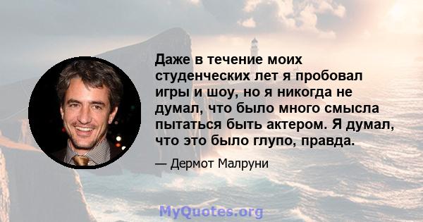 Даже в течение моих студенческих лет я пробовал игры и шоу, но я никогда не думал, что было много смысла пытаться быть актером. Я думал, что это было глупо, правда.