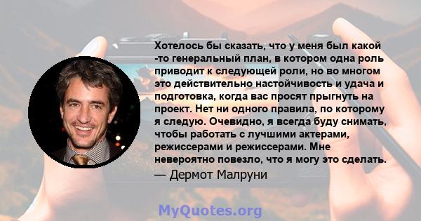 Хотелось бы сказать, что у меня был какой -то генеральный план, в котором одна роль приводит к следующей роли, но во многом это действительно настойчивость и удача и подготовка, когда вас просят прыгнуть на проект. Нет