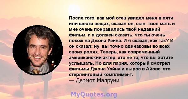 После того, как мой отец увидел меня в пяти или шести вещах, сказал он, сын, твоя мать и мне очень понравились твой недавний фильм, и я должен сказать, что ты очень похож на Джона Уэйна. И я сказал, как так? И он