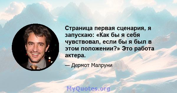 Страница первая сценария, я запускаю: «Как бы я себя чувствовал, если бы я был в этом положении?» Это работа актера.