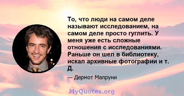 То, что люди на самом деле называют исследованием, на самом деле просто гуглить. У меня уже есть сложные отношения с исследованиями. Раньше он шел в библиотеку, искал архивные фотографии и т. Д.