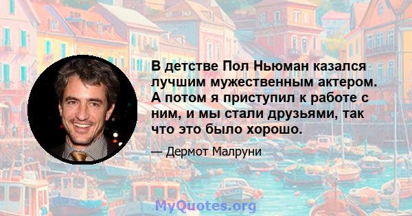 В детстве Пол Ньюман казался лучшим мужественным актером. А потом я приступил к работе с ним, и мы стали друзьями, так что это было хорошо.