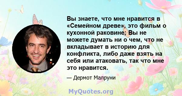 Вы знаете, что мне нравится в «Семейном древе», это фильм о кухонной раковине; Вы не можете думать ни о чем, что не вкладывает в историю для конфликта, либо даже взять на себя или атаковать, так что мне это нравится.