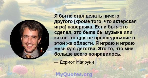 Я бы не стал делать ничего другого [кроме того, что актерская игра] наверняка. Если бы я это сделал, это была бы музыка или какое -то другое преследование в этой же области. Я играю и играю музыку с детства. Это то, что 