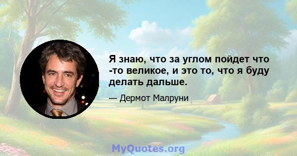 Я знаю, что за углом пойдет что -то великое, и это то, что я буду делать дальше.