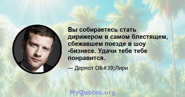 Вы собираетесь стать дирижером в самом блестящем, сбежавшем поезде в шоу -бизнесе. Удачи тебе тебе понравится.