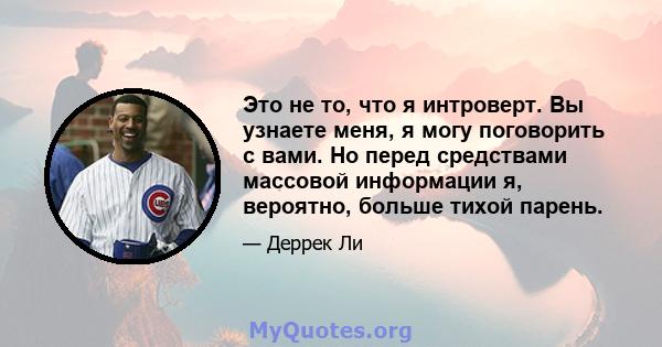 Это не то, что я интроверт. Вы узнаете меня, я могу поговорить с вами. Но перед средствами массовой информации я, вероятно, больше тихой парень.