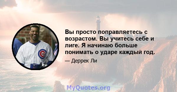 Вы просто поправляетесь с возрастом. Вы учитесь себе и лиге. Я начинаю больше понимать о ударе каждый год.