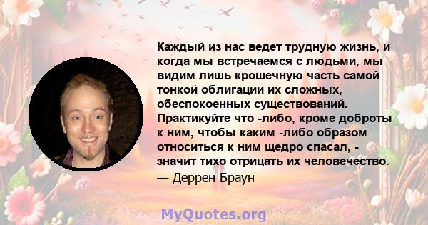 Каждый из нас ведет трудную жизнь, и когда мы встречаемся с людьми, мы видим лишь крошечную часть самой тонкой облигации их сложных, обеспокоенных существований. Практикуйте что -либо, кроме доброты к ним, чтобы каким