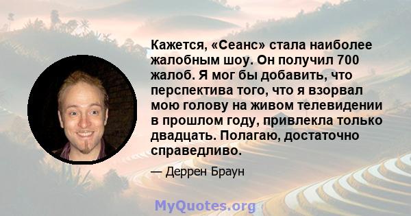 Кажется, «Сеанс» стала наиболее жалобным шоу. Он получил 700 жалоб. Я мог бы добавить, что перспектива того, что я взорвал мою голову на живом телевидении в прошлом году, привлекла только двадцать. Полагаю, достаточно