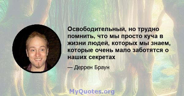 Освободительный, но трудно помнить, что мы просто куча в жизни людей, которых мы знаем, которые очень мало заботятся о наших секретах