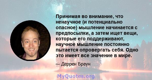 Принимая во внимание, что ненаучное (и потенциально опасное) мышление начинается с предпосылки, а затем ищет вещи, которые его поддерживают, научное мышление постоянно пытается опровергать себя. Одно это имеет все