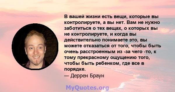 В вашей жизни есть вещи, которые вы контролируете, а вы нет. Вам не нужно заботиться о тех вещах, о которых вы не контролируете, и когда вы действительно понимаете это, вы можете отказаться от того, чтобы быть очень