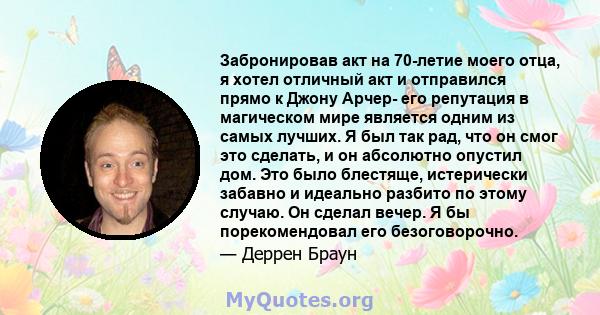 Забронировав акт на 70-летие моего отца, я хотел отличный акт и отправился прямо к Джону Арчер- его репутация в магическом мире является одним из самых лучших. Я был так рад, что он смог это сделать, и он абсолютно