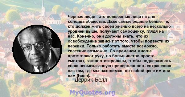 Черные люди - это волшебные лица на дне колодца общества. Даже самые бедные белые, те, кто должен жить своей жизнью всего на несколько уровней выше, получают самооценку, глядя на нас. Конечно, они должны знать, что их